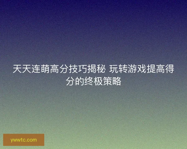 天天连萌高分技巧揭秘 玩转游戏提高得分的终极策略
