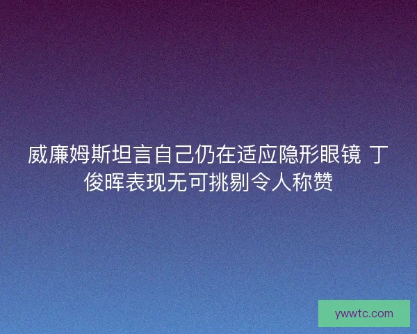 威廉姆斯坦言自己仍在适应隐形眼镜 丁俊晖表现无可挑剔令人称赞