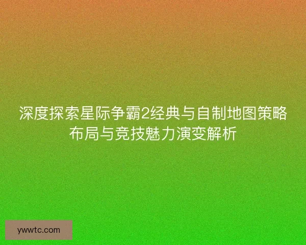 深度探索星际争霸2经典与自制地图策略布局与竞技魅力演变解析