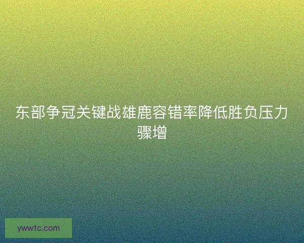 东部争冠关键战雄鹿容错率降低胜负压力骤增