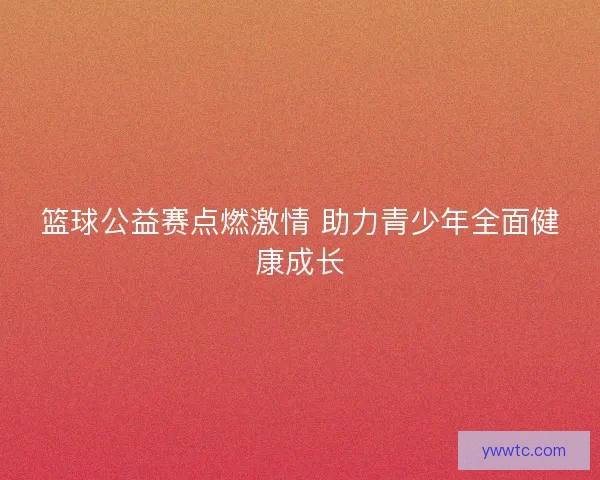 篮球公益赛点燃激情 助力青少年全面健康成长