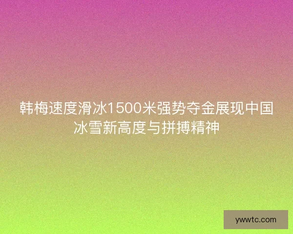 韩梅速度滑冰1500米强势夺金展现中国冰雪新高度与拼搏精神