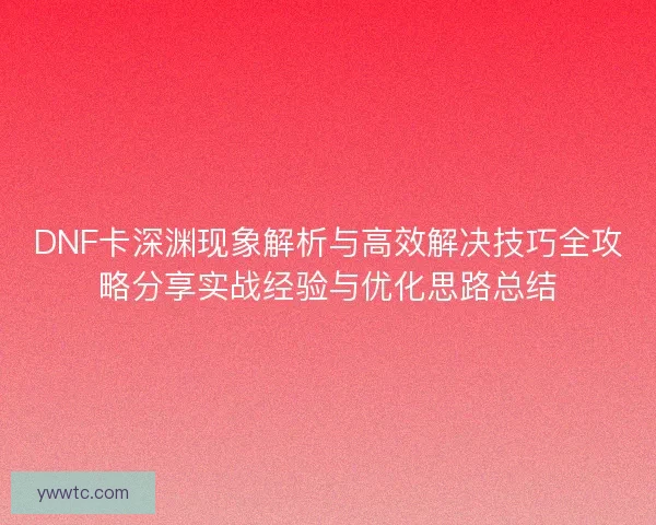 DNF卡深渊现象解析与高效解决技巧全攻略分享实战经验与优化思路总结