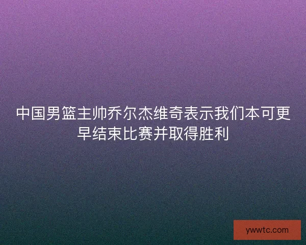 中国男篮主帅乔尔杰维奇表示我们本可更早结束比赛并取得胜利