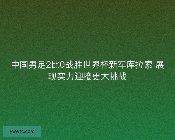 中国男足2比0战胜世界杯新军库拉索 展现实力迎接更大挑战