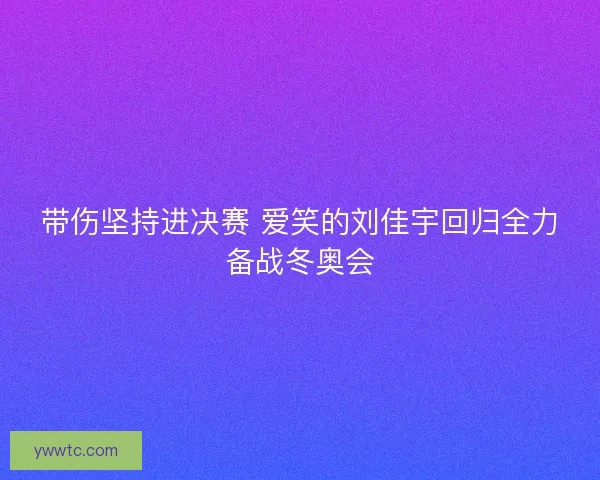 带伤坚持进决赛 爱笑的刘佳宇回归全力备战冬奥会