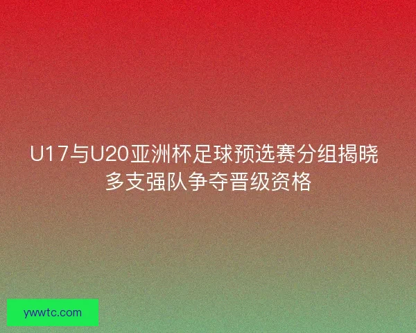U17与U20亚洲杯足球预选赛分组揭晓 多支强队争夺晋级资格